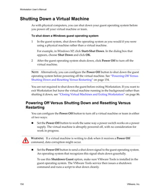Workstation User’s Manual



Shutting Down a Virtual Machine
          As with physical computers, you can shut down your guest operating system before 
          you power off your virtual machine or team. 

          To shut down a Windows guest operating system

          1     In the guest system, shut down the operating system as you would if you were 
                using a physical machine rather than a virtual machine. 

                For example, in Windows XP, click Start>Shut Down. In the dialog box that 
                appears, choose Shut Down and click OK.

          2     After the guest operating system shuts down, click Power Off to turn off the 
                virtual machine. 

          NOTE   Alternatively, you can configure the Power Off button to shut down the guest 
          operating system before powering off the virtual machine. See “Powering Off Versus 
          Shutting Down and Resetting Versus Restarting” on page 154.

          You are not required to shut down the guest before exiting Workstation. If you want to 
          exit Workstation but leave the virtual machine running in the background rather than 
          shutting it down, see “Closing Virtual Machines and Exiting Workstation” on page 86.


      Powering Off Versus Shutting Down and Resetting Versus
      Restarting
          You can configure the Power Off button to turn off a virtual machine or team in either 
          of two ways:

                Set the Power Off button to work the same way a power switch works on a power 
                supply. The virtual machine is abruptly powered off, with no consideration for 
                work in progress. 

          WARNING   If a virtual machine is writing to disk when it receives a Power Off 
          command, data corruption might occur.

                Set the Power Off button to send a shut down signal to the guest operating system. 
                An operating system that recognizes this signal shuts down gracefully. 

                To use this Shutdown Guest option, make sure VMware Tools is installed in the 
                guest operating system. The VMware Tools service then issues a shutdown 
                command and runs a script to shut down cleanly.




154                                                                                     VMware, Inc.
 