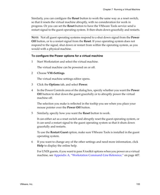 Chapter 7 Running a Virtual Machine



          Similarly, you can configure the Reset button to work the same way as a reset switch, 
          so that it resets the virtual machine abruptly, with no consideration for work in 
          progress. Or you can set the Reset button to have the VMware Tools service send a 
          restart signal to the guest operating system. It then shuts down gracefully and restarts.

          NOTE   Not all guest operating systems respond to a shut down signal from the Power 
          Off button, or to a restart signal from the Reset. If your operating system does not 
          respond to the signal, shut down or restart from within the operating system, as you 
          would with a physical machine.

          To configure the Power options for a virtual machine

          1    Start Workstation and select the virtual machine. 

               The virtual machine can be powered on or off.

          2    Choose VM>Settings. 

               The virtual machine settings editor opens. 

          3    Click the Options tab, and select Power.

          4    In the Power Controls area of the dialog box, specify whether you want the Power 
               Off button to shut down the guest gracefully or to abruptly power the virtual 
               machine off. 

               The selection you make is reflected in the tooltip you see when you place your 
               mouse pointer over the Power Off button.

          5    Similarly, specify how you want the Reset button to work. 

               It can either act as a reset switch and abruptly reset the guest operating system, or 
               it can send a restart signal to the guest operating system so that it shuts down 
               gracefully and restarts. 

               To use the Restart Guest option, make sure VMware Tools is installed in the guest 
               operating system.

          6    If you want to change any of the other settings and need more information, click 
               Help to display the online help.

               For UNIX guests, if you want to pass X toolkit options when you power on a virtual 
               machine, see Appendix A, “Workstation Command‐Line Reference,” on page 407.




VMware, Inc.                                                                                         155
 