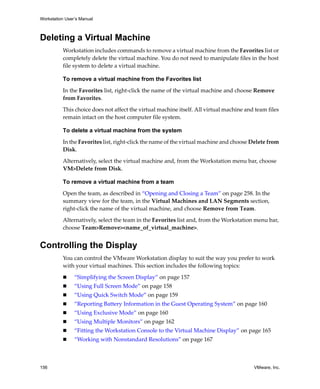 Workstation User’s Manual



Deleting a Virtual Machine
          Workstation includes commands to remove a virtual machine from the Favorites list or 
          completely delete the virtual machine. You do not need to manipulate files in the host 
          file system to delete a virtual machine.

          To remove a virtual machine from the Favorites list

          In the Favorites list, right‐click the name of the virtual machine and choose Remove 
          from Favorites.

          This choice does not affect the virtual machine itself. All virtual machine and team files 
          remain intact on the host computer file system.

          To delete a virtual machine from the system

          In the Favorites list, right‐click the name of the virtual machine and choose Delete from 
          Disk.

          Alternatively, select the virtual machine and, from the Workstation menu bar, choose 
          VM>Delete from Disk.

          To remove a virtual machine from a team

          Open the team, as described in “Opening and Closing a Team” on page 258. In the 
          summary view for the team, in the Virtual Machines and LAN Segments section, 
          right‐click the name of the virtual machine, and choose Remove from Team.

          Alternatively, select the team in the Favorites list and, from the Workstation menu bar, 
          choose Team>Remove><name_of_virtual_machine>.


Controlling the Display
          You can control the VMware Workstation display to suit the way you prefer to work 
          with your virtual machines. This section includes the following topics:

                “Simplifying the Screen Display” on page 157
                “Using Full Screen Mode” on page 158
                “Using Quick Switch Mode” on page 159
                “Reporting Battery Information in the Guest Operating System” on page 160
                “Using Exclusive Mode” on page 160
                “Using Multiple Monitors” on page 162
                “Fitting the Workstation Console to the Virtual Machine Display” on page 165
                “Working with Nonstandard Resolutions” on page 167



156                                                                                       VMware, Inc.
 