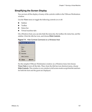 Chapter 7 Running a Virtual Machine



     Simplifying the Screen Display
          You can turn off the display of many of the controls visible in the VMware Workstation 
          window.

          Use the View menu to toggle the following controls on or off:

               Sidebar
               Toolbar
               Status bar
               Virtual machine tabs

          On a Windows host, you can also hide the menu bar, the toolbar, the status bar, and the 
          sidebar. Click the title bar icon, and choose Hide Controls.

          Figure 7-1. Hide Controls Command on a Windows Host




          For the simplest VMware Workstation window on a Windows host, first choose 
          View>Tabs to turn off the tabs. Then, from the title bar icon shortcut menu, choose 
          Hide Controls. This window is very similar to full screen mode except that the task bars 
          for both the host and the guest are displayed.




VMware, Inc.                                                                                       157
 