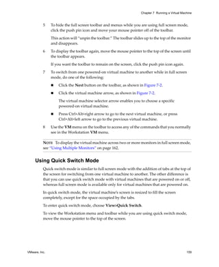 Chapter 7 Running a Virtual Machine



          5    To hide the full screen toolbar and menus while you are using full screen mode, 
               click the push pin icon and move your mouse pointer off of the toolbar. 

               This action will “unpin the toolbar.” The toolbar slides up to the top of the monitor 
               and disappears. 

          6    To display the toolbar again, move the mouse pointer to the top of the screen until 
               the toolbar appears. 

               If you want the toolbar to remain on the screen, click the push pin icon again. 

          7    To switch from one powered‐on virtual machine to another while in full screen 
               mode, do one of the following:

                   Click the Next button on the toolbar, as shown in Figure 7‐2.

                   Click the virtual machine arrow, as shown in Figure 7‐2.

                   The virtual machine selector arrow enables you to choose a specific 
                   powered‐on virtual machine.

                   Press Ctrl+Alt+right arrow to go to the next virtual machine, or press 
                   Ctrl+Alt+left arrow to go to the previous virtual machine.

          8    Use the VM menu on the toolbar to access any of the commands that you normally 
               see in the Workstation VM menu.

          NOTE   To display the virtual machine across two or more monitors in full screen mode, 
          see “Using Multiple Monitors” on page 162.


     Using Quick Switch Mode
          Quick switch mode is similar to full screen mode with the addition of tabs at the top of 
          the screen for switching from one virtual machine to another. The other difference is 
          that you can use quick switch mode with virtual machines that are powered on or off, 
          whereas full screen mode is available only for virtual machines that are powered on. 

          In quick switch mode, the virtual machine’s screen is resized to fill the screen 
          completely, except for the space occupied by the tabs.

          To enter quick switch mode, choose View>Quick Switch.

          To view the Workstation menu and toolbar while you are using quick switch mode, 
          move the mouse pointer to the top of the screen. 




VMware, Inc.                                                                                         159
 