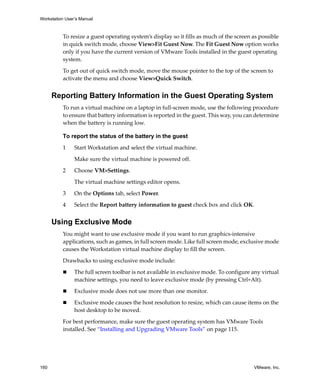 Workstation User’s Manual



          To resize a guest operating system’s display so it fills as much of the screen as possible 
          in quick switch mode, choose View>Fit Guest Now. The Fit Guest Now option works 
          only if you have the current version of VMware Tools installed in the guest operating 
          system.

          To get out of quick switch mode, move the mouse pointer to the top of the screen to 
          activate the menu and choose View>Quick Switch.


      Reporting Battery Information in the Guest Operating System
          To run a virtual machine on a laptop in full‐screen mode, use the following procedure 
          to ensure that battery information is reported in the guest. This way, you can determine 
          when the battery is running low.

          To report the status of the battery in the guest

          1     Start Workstation and select the virtual machine. 

                Make sure the virtual machine is powered off. 

          2     Choose VM>Settings. 

                The virtual machine settings editor opens. 

          3     On the Options tab, select Power.

          4     Select the Report battery information to guest check box and click OK.


      Using Exclusive Mode
          You might want to use exclusive mode if you want to run graphics‐intensive 
          applications, such as games, in full screen mode. Like full screen mode, exclusive mode 
          causes the Workstation virtual machine display to fill the screen.

          Drawbacks to using exclusive mode include:

                The full screen toolbar is not available in exclusive mode. To configure any virtual 
                machine settings, you need to leave exclusive mode (by pressing Ctrl+Alt).

                Exclusive mode does not use more than one monitor.

                Exclusive mode causes the host resolution to resize, which can cause items on the 
                host desktop to be moved.

          For best performance, make sure the guest operating system has VMware Tools 
          installed. See “Installing and Upgrading VMware Tools” on page 115.




160                                                                                       VMware, Inc.
 