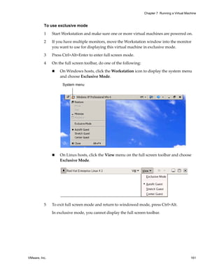 Chapter 7 Running a Virtual Machine



          To use exclusive mode

          1    Start Workstation and make sure one or more virtual machines are powered on. 

          2    If you have multiple monitors, move the Workstation window into the monitor 
               you want to use for displaying this virtual machine in exclusive mode.

          3    Press Ctrl+Alt+Enter to enter full screen mode.

          4    On the full screen toolbar, do one of the following:

                   On Windows hosts, click the Workstation icon to display the system menu 
                   and choose Exclusive Mode.

                     System menu




                   On Linux hosts, click the View menu on the full screen toolbar and choose 
                   Exclusive Mode.




          5    To exit full screen mode and return to windowed mode, press Ctrl+Alt.

               In exclusive mode, you cannot display the full screen toolbar.




VMware, Inc.                                                                                         161
 