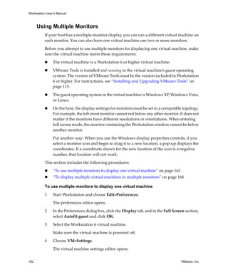 Workstation User’s Manual



      Using Multiple Monitors
          If your host has a multiple‐monitor display, you can run a different virtual machine on 
          each monitor. You can also have one virtual machine use two or more monitors.

          Before you attempt to use multiple monitors for displaying one virtual machine, make 
          sure the virtual machine meets these requirements:

                The virtual machine is a Workstation 6 or higher virtual machine. 

                VMware Tools is installed and running in the virtual machine’s guest operating 
                system. The version of VMware Tools must be the version included in Workstation 
                6 or higher. For instructions, see “Installing and Upgrading VMware Tools” on 
                page 115.

                The guest operating system in the virtual machine is Windows XP, Windows Vista, 
                or Linux.

                On the host, the display settings for monitors must be set in a compatible topology. 
                For example, the left‐most monitor cannot not below any other monitor. It does not 
                matter if the monitors have different resolutions or orientations. When entering 
                full screen mode, the monitor containing the Workstation window cannot be below 
                another monitor.

                Put another way: When you use the Windows display properties controls, if you 
                select a monitor icon and begin to drag it to a new location, a pop‐up displays the 
                coordinates. If a coordinate shown for the new location of the icon is a negative 
                number, that location will not work.

          This section includes the following procedures:

                “To use multiple monitors to display one virtual machine” on page 162
                “To display multiple virtual machines in multiple monitors” on page 164

          To use multiple monitors to display one virtual machine

          1     Start Workstation and choose Edit>Preferences. 

                The preferences editor opens.

          2     In the Preferences dialog box, click the Display tab, and in the Full Screen section, 
                select Autofit guest and click OK. 
          3     Select the Workstation 6 virtual machine. 

                Make sure the virtual machine is powered off. 

          4     Choose VM>Settings. 

                The virtual machine settings editor opens. 


162                                                                                        VMware, Inc.
 