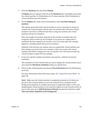 Chapter 7 Running a Virtual Machine



          5    Click the Hardware tab, and select Display.

               If Display does not appear in the list on the Hardware tab, it probably means that 
               the virtual machine is a Workstation 4 or 5 virtual machine. Only Workstation 6 
               virtual machines have this feature.

          6    On the Display tab, under most circumstances, select Use host setting for 
               monitors. 

               This option means that if the virtual machine is run on a host that is using one 
               monitor, the virtual machine will see only one monitor. But if the same virtual 
               machine is moved to a different host that is using two monitors, the virtual 
               machine will see two monitors. 

               Here, the number of monitors depends on the number of monitors the host 
               recognizes when it starts up. For example, if you power on a laptop that is 
               undocked, the host setting is one monitor, even if you later place the running 
               laptop in a docking station that uses two monitors. 

               Similarly, if the host has one monitor and you suspend the virtual machine and 
               then change your host to have two monitors, when you resume, the virtual 
               machine will still be configured to use one monitor. You will need to restart the 
               virtual machine to detect the new settings.

          7    If you set a specific number of monitors, also specify a sufficient maximum 
               resolution.

               The resolution of a host monitor that you use to display the virtual machine must 
               not exceed the Maximum resolution setting you specify here.

          8    Power on the virtual machine and choose View>Full Screen from the Workstation 
               menu bar.

               For more information about full screen mode, see “Using Full Screen Mode” on 
               page 158.

               NOTE   Make sure the virtual machine is completely powered on. If when you 
               power on the virtual machine it is set to be restored from a snapshot and if 
               background snapshots are enabled, powering on might take longer. In this case, 
               displaying the virtual machine to two monitors might not work correctly at first. If 
               you see this issue, go to Edit>Preferences>Priority deselect the check box called 
               Take and restore snapshots in the background.




VMware, Inc.                                                                                        163
 