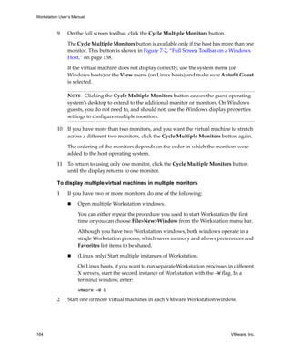 Workstation User’s Manual



          9     On the full screen toolbar, click the Cycle Multiple Monitors button.

                The Cycle Multiple Monitors button is available only if the host has more than one 
                monitor. This button is shown in Figure 7‐2, “Full Screen Toolbar on a Windows 
                Host,” on page 158.

                If the virtual machine does not display correctly, use the system menu (on 
                Windows hosts) or the View menu (on Linux hosts) and make sure Autofit Guest 
                is selected.

                NOTE   Clicking the Cycle Multiple Monitors button causes the guest operating 
                system’s desktop to extend to the additional monitor or monitors. On Windows 
                guests, you do not need to, and should not, use the Windows display properties 
                settings to configure multiple monitors.

          10    If you have more than two monitors, and you want the virtual machine to stretch 
                across a different two monitors, click the Cycle Multiple Monitors button again.

                The ordering of the monitors depends on the order in which the monitors were 
                added to the host operating system.

          11    To return to using only one monitor, click the Cycle Multiple Monitors button 
                until the display returns to one monitor.

          To display multiple virtual machines in multiple monitors

          1     If you have two or more monitors, do one of the following:

                     Open multiple Workstation windows.

                     You can either repeat the procedure you used to start Workstation the first 
                     time or you can choose File>New>Window from the Workstation menu bar.

                     Although you have two Workstation windows, both windows operate in a 
                     single Workstation process, which saves memory and allows preferences and 
                     Favorites list items to be shared.

                     (Linux only) Start multiple instances of Workstation. 

                     On Linux hosts, if you want to run separate Workstation processes in different 
                     X servers, start the second instance of Workstation with the -W flag. In a 
                     terminal window, enter:
                     vmware -W &

          2     Start one or more virtual machines in each VMware Workstation window.




164                                                                                      VMware, Inc.
 