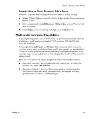 Chapter 7 Running a Virtual Machine



          Considerations for Display Resizing in Solaris Guests
          For Solaris 10 guests, the following considerations apply to display resizing:

               Update VMware Tools to version 6.0 or higher in the guest for the display resizing 
               options to work.

               Before you can use the Autofit Guest and Fit Guest Now options, VMware Tools 
               must be running.

               Solaris 10 guests must be running an Xorg X server and JDS/Gnome.


     Working with Nonstandard Resolutions
          A guest operating system—and its applications—might react unexpectedly when the 
          Workstation console size is not a standard VESA resolution (640×480, 800×600, 
          1024×768, and so on). 

          For example, the Autofit Guest and Fit Guest Now commands allow your guest 
          operating system screen resolution to be set smaller than 640×480, but some installers 
          do not run at resolutions smaller than 640×480. Programs might refuse to run. Error 
          messages might include such phrases as “VGA Required To Install” or “You must have 
          VGA to install.”

          There are two ways to work around this problem with nonstandard resolutions:

               If your host computer’s screen resolution is high enough, you can enlarge the 
               window, and choose Fit Guest Now.

               If your host computer’s screen resolution does not allow you to enlarge the 
               Workstation console sufficiently, you can manually set the guest operating 
               system’s screen resolution to 640×480 or larger.




VMware, Inc.                                                                                       167
 