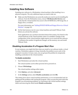 Workstation User’s Manual



Installing New Software
          Installing new software in a Workstation virtual machine is like installing it on a 
          physical computer. The only additional steps you need to take are:

                Make sure that Workstation can access the media you want to use for installing the 
                software. From the Workstation menu, choose VM>Removable Devices and 
                verify that the virtual machine has access to the CD‐ROM drive, ISO image file, or 
                floppy drive, as needed. 

                For more information, see “Adding DVD/CD‐ROM and Floppy Drives to a Virtual 
                Machine” on page 212.

                Set the final memory size for your virtual machine and install VMware Tools 
                before you activate the software.

                Some applications use a product activation feature that creates a key based on the 
                virtual hardware in the virtual machine where it is installed. Changes in the 
                configuration of the virtual machine might require you to reactivate the software. 
                To minimize the number of significant changes, set the memory size and install 
                VMware Tools.


      Disabling Acceleration If a Program Won’t Run
          In rare instances, you might find that when you install or run software inside a virtual 
          machine, Workstation appears to hang. Generally, the problem occurs early in the 
          program’s execution. In many cases, you can get past the problem by temporarily 
          disabling acceleration in the virtual machine.

          To disable acceleration

          1     Start Workstation and select the virtual machine. 

                The virtual machine can be either powered off or powered on. 

          2     Choose VM>Settings. 

                The virtual machine settings editor opens. 

          3     Click Options, and select Advanced.

          4     In the Settings section, select Disable acceleration and click OK.

          This setting slows down virtual machine performance, so it is recommended only for 
          getting past the problem with running the program. After you pass the point where the 
          program was encountering problems, try returning to the virtual machine settings 
          editor and removing the check beside Disable acceleration.



168                                                                                      VMware, Inc.
 