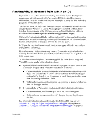 Chapter 7 Running a Virtual Machine



Running Virtual Machines from Within an IDE
          If you want to use virtual machines for testing code as part of your development 
          process, you will be interested in the Workstation IDE (integrated development 
          environment) plug‐ins. Workstation plug‐ins enable you to easily test, run, and debug 
          programs in virtual machines.

          The plug‐ins allow you to perform these actions from within Visual Studio (Windows 
          only) or Eclipse (Windows or Linux). When a plug‐in is installed, additional user 
          interface items are added to the IDE. For example, in Visual Studio, you will see a 
          toolbar button called Configure the Virtual Debugger for this project. 

          Clicking this button in Visual Studio enables you to specify settings such as the location 
          of the virtual machine, which setup or clean‐up scripts to execute, the location of shared 
          folders, and directories to be copied between the host and guest.

          In Eclipse, the plug‐in adds new launch configuration types, which let you configure 
          many of these same things.

          Depending on the configuration setting you specify, when the application finishes 
          running, the virtual machine is powered off, suspended, reverted to a snapshot, or left 
          in its current state.

          To install the Eclipse Integrated Virtual Debugger or the Visual Studio Integrated 
          Virtual Debugger, you have the following options:

               If you have already installed Visual Studio or Eclipse, you can install either or both 
               of these IDE plug‐ins when you install Workstation, as follows:

                   On Windows hosts, when you complete the Workstation Installation wizard, 
                   if you have Visual Studio or Eclipse already installed, the virtual debuggers 
                   are installed by default. If you do not want to install them, you need to choose 
                   the Custom setup and deselect them.

                   On Linux hosts, during installation, you are prompted to specify whether you 
                   want the debugger installed. 

               If you already have Workstation installed, run the Workstation installer again:

                   On Windows hosts, choose Modify to install the virtual debuggers.

                   On Linux hosts, when prompted, specify that you do want the debugger 
                   installed.

          For information about installing and using the Workstation IDE plug‐ins, see 
          Appendix B, “Using the Eclipse Integrated Virtual Debugger,” on page 415 and 
          Appendix C, “Using the Visual Studio Integrated Virtual Debugger,” on page 427.



VMware, Inc.                                                                                         169
 