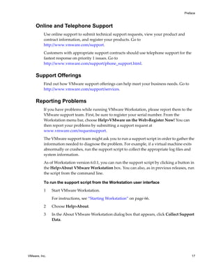 Preface



     Online and Telephone Support
          Use online support to submit technical support requests, view your product and 
          contract information, and register your products. Go to 
          http://www.vmware.com/support.

          Customers with appropriate support contracts should use telephone support for the 
          fastest response on priority 1 issues. Go to 
          http://www.vmware.com/support/phone_support.html.


     Support Offerings
          Find out how VMware support offerings can help meet your business needs. Go to 
          http://www.vmware.com/support/services.


     Reporting Problems
          If you have problems while running VMware Workstation, please report them to the 
          VMware support team. First, be sure to register your serial number. From the 
          Workstation menu bar, choose Help>VMware on the Web>Register Now! You can 
          then report your problems by submitting a support request at 
          www.vmware.com/requestsupport.

          The VMware support team might ask you to run a support script in order to gather the 
          information needed to diagnose the problem. For example, if a virtual machine exits 
          abnormally or crashes, run the support script to collect the appropriate log files and 
          system information.

          As of Workstation version 6.0.1, you can run the support script by clicking a button in 
          the Help>About VMware Workstation box. You can also, as in previous releases, run 
          the script from the command line. 

          To run the support script from the Workstation user interface

          1    Start VMware Workstation.

               For instructions, see “Starting Workstation” on page 66.

          2    Choose Help>About.

          3    In the About VMware Workstation dialog box that appears, click Collect Support 
               Data.




VMware, Inc.                                                                                    17
 