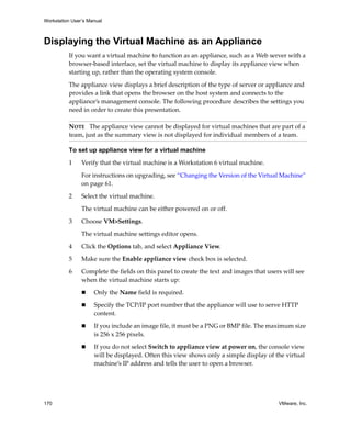 Workstation User’s Manual



Displaying the Virtual Machine as an Appliance
          If you want a virtual machine to function as an appliance, such as a Web server with a 
          browser‐based interface, set the virtual machine to display its appliance view when 
          starting up, rather than the operating system console. 

          The appliance view displays a brief description of the type of server or appliance and 
          provides a link that opens the browser on the host system and connects to the 
          appliance’s management console. The following procedure describes the settings you 
          need in order to create this presentation.

          NOTE   The appliance view cannot be displayed for virtual machines that are part of a 
          team, just as the summary view is not displayed for individual members of a team.

          To set up appliance view for a virtual machine

          1     Verify that the virtual machine is a Workstation 6 virtual machine.

                For instructions on upgrading, see “Changing the Version of the Virtual Machine” 
                on page 61.

          2     Select the virtual machine. 

                The virtual machine can be either powered on or off.

          3     Choose VM>Settings. 

                The virtual machine settings editor opens. 

          4     Click the Options tab, and select Appliance View. 
          5     Make sure the Enable appliance view check box is selected.

          6     Complete the fields on this panel to create the text and images that users will see 
                when the virtual machine starts up:

                     Only the Name field is required.

                     Specify the TCP/IP port number that the appliance will use to serve HTTP 
                     content.

                     If you include an image file, it must be a PNG or BMP file. The maximum size 
                     is 256 x 256 pixels.

                     If you do not select Switch to appliance view at power on, the console view 
                     will be displayed. Often this view shows only a simple display of the virtual 
                     machine’s IP address and tells the user to open a browser.




170                                                                                      VMware, Inc.
 