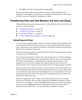 Chapter 7 Running a Virtual Machine



          7    Click OK to close the virtual machine settings editor.

          When a user starts up this virtual machine, the newly created appliance view is 
          displayed. It first displays a “powering on” message and then provides a link to click 
          in order to access the appliance’s management console.


Transferring Files and Text Between the Host and Guest
          Workstation gives you several mechanisms for transferring files between the host and 
          guest. You can transfer files:

               “Using Drag and Drop” on page 171
               “Using Copy and Paste” on page 172
               “Using Shared Folders” on page 173
               “Using a Mapped Drive (Windows Only)” on page 180


     Using Drag and Drop
          To use the drag‐and‐drop feature, make sure you have VMware Tools installed on the 
          virtual machine. With this feature, you can move files and directories easily between 
          Linux and Windows hosts and Linux, Windows, and Solaris 10 guests, but not between 
          Windows 95 and Windows 98 guests. 

          Linux hosts and guests must be running X Windows. Solaris 10 guests must be running 
          an Xorg X server and JDS/Gnome.

          You can drag and drop files or folders from a file manager, such as Windows Explorer, 
          on the host to a file manager in the virtual machine and vice versa. You can also drag 
          files from a file manager to an application that supports drag and drop, or from 
          applications such as zip file managers that support drag‐and‐drop extraction of 
          individual files. You can also drag and drop files from one virtual machine to another. 

          When you drag a file or folder from host to virtual machine or from virtual machine to 
          host, Workstation copies the file or folder to the location where you drop it. This means, 
          for example, that if you drop a file on the desktop icon of a word processor, the word 
          processor opens with a copy of the original file. The original file does not reflect any 
          changes you make to the copy.

          Initially, the application opens using a copy of the file that is stored in your temp 
          directory. On Windows, this is the file specified in the %TEMP% environment variable, 
          and on Linux and Solaris, it is the /tmp/VMwareDnD directory. To protect any changes 
          you make, choose File>Save As from the application’s menu and save the file in a 
          different directory. Otherwise, it can be overwritten or deleted by mistake.




VMware, Inc.                                                                                        171
 
