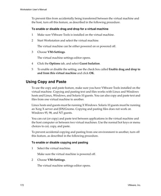 Workstation User’s Manual



          To prevent files from accidentally being transferred between the virtual machine and 
          the host, turn off this feature, as described in the following procedure.

          To enable or disable drag and drop for a virtual machine
          1     Make sure VMware Tools is installed on the virtual machine.

          2     Start Workstation and select the virtual machine. 

                The virtual machine can be either powered on or powered off. 

          3     Choose VM>Settings. 

                The virtual machine settings editor opens. 

          4     Click the Options tab, and select Guest Isolation. 

          5     To enable or disable the setting, use the check box called Enable drag and drop to 
                and from this virtual machine and click OK.


      Using Copy and Paste
          To use the copy and paste feature, make sure you have VMware Tools installed on the 
          virtual machine. Copying and pasting text and files works with Linux and Windows 
          hosts and Linux, Windows, and Solaris 10 guests. You can also copy and paste text and 
          files from one virtual machine to another.

          Linux hosts and guests must be running X Windows. Solaris 10 guests must be running 
          an Xorg X server and JDS/Gnome. Copying and pasting files does not work on 
          Windows 95, 98, and NT guests. 

          You can cut (or copy) and paste text between applications in the virtual machine and 
          the host computer or between two virtual machines. Use the normal hot keys or menu 
          choices to cut, copy, and paste.

          To prevent accidental copying and pasting from one environment to another, turn off 
          this feature, as described in the following procedure.

          To enable or disable copying and pasting

          1     Select the virtual machine. 

                Make sure the virtual machine is powered off.

          2     Choose VM>Settings. 

                The virtual machine settings editor opens. 




172                                                                                     VMware, Inc.
 
