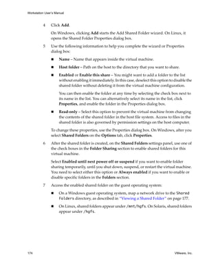 Workstation User’s Manual



          4     Click Add.

                On Windows, clicking Add starts the Add Shared Folder wizard. On Linux, it 
                opens the Shared Folder Properties dialog box.

          5     Use the following information to help you complete the wizard or Properties 
                dialog box:

                     Name – Name that appears inside the virtual machine.

                     Host folder – Path on the host to the directory that you want to share.

                     Enabled or Enable this share – You might want to add a folder to the list 
                     without enabling it immediately. In this case, deselect this option to disable the 
                     shared folder without deleting it from the virtual machine configuration. 

                     You can then enable the folder at any time by selecting the check box next to 
                     its name in the list. You can alternatively select its name in the list, click 
                     Properties, and enable the folder in the Properties dialog box.

                     Read‐only – Select this option to prevent the virtual machine from changing 
                     the contents of the shared folder in the host file system. Access to files in the 
                     shared folder is also governed by permission settings on the host computer. 

                To change these properties, use the Properties dialog box. On Windows, after you 
                select Shared Folders on the Options tab, click Properties.

          6     After the shared folder is created, on the Shared Folders settings panel, use one of 
                the check boxes in the Folder Sharing section to enable shared folders for this 
                virtual machine.

                Select Enabled until next power off or suspend if you want to enable folder 
                sharing temporarily, until you shut down, suspend, or restart the virtual machine. 
                You need to select either this option or Always enabled if you want to enable or 
                disable specific folders in the Folders section.

          7     Access the enabled shared folder on the guest operating system:

                     On a Windows guest operating system, map a network drive to the Shared
                     Folders directory, as described in “Viewing a Shared Folder” on page 177. 

                     On Linux, shared folders appear under /mnt/hgfs. On Solaris, shared folders 
                     appear under /hgfs.




174                                                                                         VMware, Inc.
 
