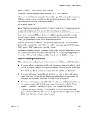 Chapter 7 Running a Virtual Machine


          mount -t vmhgfs .host:/foo/bar /var/lib/bar

          mounts the subdirectory bar within the share foo to /var/lib/bar.

          When you use the mount program, the VMware host‐guest file system allows you to use 
          VMware‐specific options in addition to the standard mount syntax. To see usage 
          information host‐guest file system options, enter:
          /sbin/mount.vmhgfs -h

          NOTE   When you install VMware Tools, an entry is made to etc/fstab to specify the 
          location of shared folders. You can edit this file to change or add entries.

          In previous versions of VMware Tools, when a Linux guest attempted to mount a 
          shared folder, the vmware-guestd program attempted to perform the mount. If it 
          failed, the only evidence of the failure was an empty folder.

          With the new version of VMware Tools, the Tools services script loads a driver that 
          performs the mount. If the mount fails, you will see a message regarding “Mounting 
          HGFS shares” (HGFS means host‐guest file system). 

          The mount might fail if shared folders are disabled or if the share doesn’t exist. In this 
          case, receiving the failure message is to be expected. You will no longer be prompted to 
          re‐run the VMware Tools configurator (the vmware-config-tools.pl file). 

          Improved Handling of Permissions
          Many refinements have been made for Linux guests on both Linux and Windows hosts:

               If you use a Linux host and create files that you want to share with a Linux guest, 
               the file permissions shown on the guest are exactly the same as those on the host.

               Use fmask and dmask to mask out permissions bits for files and directories.

               If you use a Windows host and create files that you want to share with a Linux 
               guest, read‐only files are displayed as having read and execute permission for 
               everyone, and other files are shown as fully writable by everyone.

               If you use a Linux guest to create files that you want to restrict permissions on, use 
               the mount program with the following options in the guest: uid, gid, fmask, 
               dmask, ro (read‐only), and rw (read‐write). Note that rw is the default.

               Also note that if you are using a Windows host or a Linux host created with a 
               previous release of Workstation, you can change only the owner permissions. (This 
               behavior is the same as in previous releases.)




VMware, Inc.                                                                                         179
 
