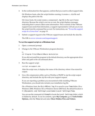 Workstation User’s Manual



          4     In the confirmation box that appears, confirm that you want to collect support data.

                On Windows hosts, after the script finishes running, it creates a .zip file and 
                displays the path to the file.

                On Linux hosts, the script creates a compressed .tgz file in the user’s home 
                directory. Because the script is not run as root, the script displays messages 
                indicating that it cannot collect some information. This is normal. If the VMware 
                support team needs that information, a support representative will ask you to run 
                the script from the command line as root. For instructions, see “To run the support 
                script on a Linux host” on page 19.

          5     Submit a support request to the VMware support team and include the data file. 

                The URL is www.vmware.com/requestsupport.

          To run the support script on a Windows host

          1     Open a command prompt.

          2     Change to the VMware Workstation program directory:
                C:
                cd Program FilesVMwareVMware Workstation

                If you did not install the program in the default directory, use the appropriate drive 
                letter and path in the cd command above.

          3     Run the support script:
                cscript vm-support.vbs

                After the script runs, it displays the name of the directory where it has stored its 
                output. 

          4     Use a file compression utility such as WinZip or PKZIP to zip the script output 
                directory, and include the zip file with your support request.

                If you are reporting a problem you encountered while installing VMware 
                Workstation, you should also include your installation log file. 

                On a Windows host, the file is VMInst.log. It is saved in your Temp folder. On a 
                Windows 2000, Windows XP, or Windows Server 2003 host, the default location is 
                C:Documents and Settings<username>Local SettingsTemp.

                You can use the command cd %temp% to locate the Local Settings folder, which 
                is hidden by default. To see its contents, open My Computer, go to Tools>Folder 
                Options, click the View tab and select Show Hidden Files and Folders.




18                                                                                         VMware, Inc.
 