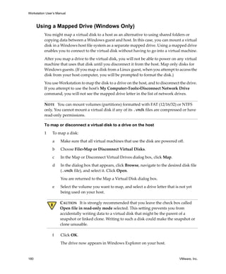 Workstation User’s Manual



      Using a Mapped Drive (Windows Only)
          You might map a virtual disk to a host as an alternative to using shared folders or 
          copying data between a Windows guest and host. In this case, you can mount a virtual 
          disk in a Windows host file system as a separate mapped drive. Using a mapped drive 
          enables you to connect to the virtual disk without having to go into a virtual machine.

          After you map a drive to the virtual disk, you will not be able to power on any virtual 
          machine that uses that disk until you disconnect it from the host. Map only disks for 
          Windows guests. (If you map a disk from a Linux guest, when you attempt to access the 
          disk from your host computer, you will be prompted to format the disk.)

          You use Workstation to map the disk to a drive on the host, and to disconnect the drive. 
          If you attempt to use the host’s My Computer>Tools>Disconnect Network Drive 
          command, you will not see the mapped drive letter in the list of network drives.

          NOTE   You can mount volumes (partitions) formatted with FAT (12/16/32) or NTFS 
          only. You cannot mount a virtual disk if any of its .vmdk files are compressed or have 
          read‐only permissions.

          To map or disconnect a virtual disk to a drive on the host

          1     To map a disk:

                a    Make sure that all virtual machines that use the disk are powered off.

                b    Choose File>Map or Disconnect Virtual Disks. 

                c    In the Map or Disconnect Virtual Drives dialog box, click Map.

                d    In the dialog box that appears, click Browse, navigate to the desired disk file 
                     (.vmdk file), and select it. Click Open.

                     You are returned to the Map a Virtual Disk dialog box.

                e    Select the volume you want to map, and select a drive letter that is not yet 
                     being used on your host. 

                     CAUTION   It is strongly recommended that you leave the check box called 
                     Open file in read‐only mode selected. This setting prevents you from 
                     accidentally writing data to a virtual disk that might be the parent of a 
                     snapshot or linked clone. Writing to such a disk could make the snapshot or 
                     clone unusable.

                f    Click OK.

                     The drive now appears in Windows Explorer on your host.


180                                                                                       VMware, Inc.
 