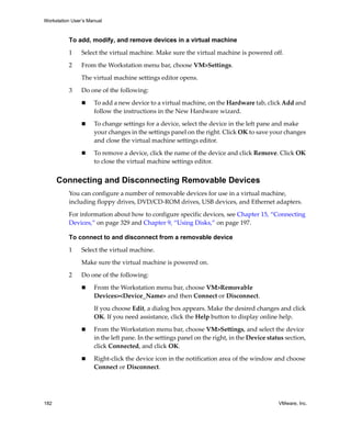Workstation User’s Manual



          To add, modify, and remove devices in a virtual machine

          1     Select the virtual machine. Make sure the virtual machine is powered off.

          2     From the Workstation menu bar, choose VM>Settings. 

                The virtual machine settings editor opens. 

          3     Do one of the following:

                     To add a new device to a virtual machine, on the Hardware tab, click Add and 
                     follow the instructions in the New Hardware wizard. 

                     To change settings for a device, select the device in the left pane and make 
                     your changes in the settings panel on the right. Click OK to save your changes 
                     and close the virtual machine settings editor.

                     To remove a device, click the name of the device and click Remove. Click OK 
                     to close the virtual machine settings editor.


      Connecting and Disconnecting Removable Devices
          You can configure a number of removable devices for use in a virtual machine, 
          including floppy drives, DVD/CD‐ROM drives, USB devices, and Ethernet adapters.

          For information about how to configure specific devices, see Chapter 15, “Connecting 
          Devices,” on page 329 and Chapter 9, “Using Disks,” on page 197.

          To connect to and disconnect from a removable device

          1     Select the virtual machine. 

                Make sure the virtual machine is powered on.

          2     Do one of the following:

                     From the Workstation menu bar, choose VM>Removable 
                     Devices><Device_Name> and then Connect or Disconnect.

                     If you choose Edit, a dialog box appears. Make the desired changes and click 
                     OK. If you need assistance, click the Help button to display online help.

                     From the Workstation menu bar, choose VM>Settings, and select the device 
                     in the left pane. In the settings panel on the right, in the Device status section, 
                     click Connected, and click OK.

                     Right‐click the device icon in the notification area of the window and choose 
                     Connect or Disconnect.




182                                                                                          VMware, Inc.
 
