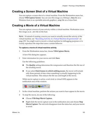 Chapter 7 Running a Virtual Machine



Creating a Screen Shot of a Virtual Machine
          You can capture a screen shot of a virtual machine. From the Workstation menu bar, 
          choose VM>Capture Screen. You can save this image as a bitmap (.bmp) file on a 
          Windows host or as a portable network graphics (.png) file on a Linux host.


Creating a Movie of a Virtual Machine
          You can capture a movie of your activity within a virtual machine. Workstation saves 
          this image as an .avi file on the host.

          NOTE   If instead of creating a movie you want to actually record the activity of the 
          virtual machine, see “Recording Activity of a Virtual Machine (Experimental)” on 
          page 239. You might want to record a virtual machine for debugging purposes or to 
          exactly reproduce the steps that cause a certain behavior.

          To capture a movie of virtual machine activity

          1    From the Workstation menu bar, choose VM>Capture Movie.

               A Save File dialog box appears.

          2    Enter information for your movie and click Save. 

               Use the following guidelines:

                   The Quality setting determines the compression and therefore the file size of 
                   the resulting movie.

                   If you select Omit frames in which nothing occurs, the movie will include 
                   only those periods of time when something is actually happening in the 
                   virtual machine. This reduces the file size and length of the movie.

               While movie capture is active, a red circle (a virtual LED) appears in the 
               notification area of the window.




          3    In the virtual machine, perform the actions you want to have appear in the movie.

          4    To stop the movie, do one of the following:

                   Choose VM>Stop Movie Capture.
                   Right‐click the movie capture icon in the notification area and choose Stop 
                   Movie Capture. The red circle disappears from the status bar, and your movie 
                   is saved.


VMware, Inc.                                                                                        183
 