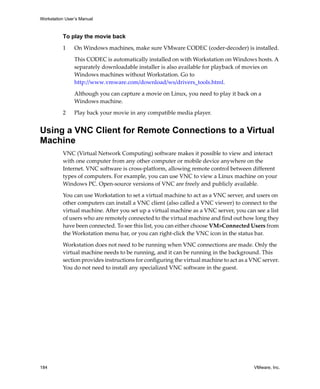 Workstation User’s Manual



          To play the movie back

          1     On Windows machines, make sure VMware CODEC (coder‐decoder) is installed.

                This CODEC is automatically installed on with Workstation on Windows hosts. A 
                separately downloadable installer is also available for playback of movies on 
                Windows machines without Workstation. Go to 
                http://www.vmware.com/download/ws/drivers_tools.html.

                Although you can capture a movie on Linux, you need to play it back on a 
                Windows machine.

          2     Play back your movie in any compatible media player.


Using a VNC Client for Remote Connections to a Virtual
Machine
          VNC (Virtual Network Computing) software makes it possible to view and interact 
          with one computer from any other computer or mobile device anywhere on the 
          Internet. VNC software is cross‐platform, allowing remote control between different 
          types of computers. For example, you can use VNC to view a Linux machine on your 
          Windows PC. Open‐source versions of VNC are freely and publicly available. 

          You can use Workstation to set a virtual machine to act as a VNC server, and users on 
          other computers can install a VNC client (also called a VNC viewer) to connect to the 
          virtual machine. After you set up a virtual machine as a VNC server, you can see a list 
          of users who are remotely connected to the virtual machine and find out how long they 
          have been connected. To see this list, you can either choose VM>Connected Users from 
          the Workstation menu bar, or you can right‐click the VNC icon in the status bar.

          Workstation does not need to be running when VNC connections are made. Only the 
          virtual machine needs to be running, and it can be running in the background. This 
          section provides instructions for configuring the virtual machine to act as a VNC server. 
          You do not need to install any specialized VNC software in the guest. 




184                                                                                      VMware, Inc.
 