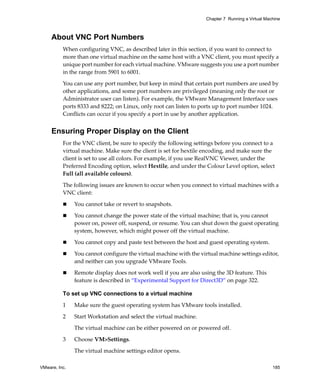 Chapter 7 Running a Virtual Machine



     About VNC Port Numbers
          When configuring VNC, as described later in this section, if you want to connect to 
          more than one virtual machine on the same host with a VNC client, you must specify a 
          unique port number for each virtual machine. VMware suggests you use a port number 
          in the range from 5901 to 6001. 

          You can use any port number, but keep in mind that certain port numbers are used by 
          other applications, and some port numbers are privileged (meaning only the root or 
          Administrator user can listen). For example, the VMware Management Interface uses 
          ports 8333 and 8222; on Linux, only root can listen to ports up to port number 1024. 
          Conflicts can occur if you specify a port in use by another application.


     Ensuring Proper Display on the Client
          For the VNC client, be sure to specify the following settings before you connect to a 
          virtual machine. Make sure the client is set for hextile encoding, and make sure the 
          client is set to use all colors. For example, if you use RealVNC Viewer, under the 
          Preferred Encoding option, select Hextile, and under the Colour Level option, select 
          Full (all available colours).

          The following issues are known to occur when you connect to virtual machines with a 
          VNC client:

               You cannot take or revert to snapshots.

               You cannot change the power state of the virtual machine; that is, you cannot 
               power on, power off, suspend, or resume. You can shut down the guest operating 
               system, however, which might power off the virtual machine.

               You cannot copy and paste text between the host and guest operating system. 

               You cannot configure the virtual machine with the virtual machine settings editor, 
               and neither can you upgrade VMware Tools.

               Remote display does not work well if you are also using the 3D feature. This 
               feature is described in “Experimental Support for Direct3D” on page 322.

          To set up VNC connections to a virtual machine

          1    Make sure the guest operating system has VMware tools installed.
          2    Start Workstation and select the virtual machine. 

               The virtual machine can be either powered on or powered off.

          3    Choose VM>Settings. 

               The virtual machine settings editor opens. 

VMware, Inc.                                                                                       185
 