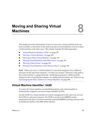 8




Moving and Sharing Virtual
Machines                                                                                 8
          This chapter provides information on how to move your virtual machines from one 
          host to another, or elsewhere on the same host, plus recommendations on how to share 
          virtual machines with other users. This chapter includes the following topics:

               “Virtual Machine Identifier: UUID” on page 187
               “Moving a Virtual Machine” on page 190
               “Moving an Older Virtual Machine” on page 193
               “Sharing Virtual Machines with Other Users” on page 193
               “Moving Linked Clones” on page 193
               “Sharing Virtual Machines with VMware Player” on page 194

          NOTE   When you move a virtual machine to a new host computer or to a different 
          directory on the same host computer—or when you rename a directory in the path to 
          the virtual machine’s configuration file—Workstation generates a different MAC 
          address for the virtual Ethernet adapter. For additional information, see “Maintaining 
          and Changing the MAC Address of a Virtual Machine” on page 296.


Virtual Machine Identifier: UUID
          To ensure all virtual machines are identified properly, each virtual machine is 
          automatically assigned a universal unique identifier (UUID). 

          Use the UUID of a virtual machine for system management in the same way you use 
          the UUID of a physical computer. The UUID is stored in the SMBIOS system 
          information descriptor. It can be accessed by standard SMBIOS scanning software, such 
          as SiSoftware Sandra or the IBM utility smbios2. 




VMware, Inc.                                                                                  187
 