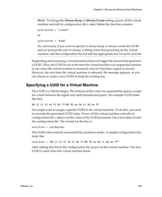 Chapter 8 Moving and Sharing Virtual Machines



               NOTE   To change the Always Keep or Always Create setting, power off the virtual 
               machine and edit its configuration file (.vmx). Delete the line that contains:
               uuid.action = "create"

               or 
               uuid.action = "keep"

               Or, conversely, if you want to specify to always keep or always create the UUID 
               and not prompt the user to choose a setting when first powering on the virtual 
               machine, edit the configuration file and add the appropriate line for uuid.action.

          Suspending and resuming a virtual machine does not trigger the process that generates 
          a UUID. Thus, the UUID in use at the time the virtual machine was suspended remains 
          in use when the virtual machine is resumed, even if it has been copied or moved. 
          However, the next time the virtual machine is rebooted, the message appears, so you 
          can choose to create a new UUID or keep the existing one.


     Specifying a UUID for a Virtual Machine
          The UUID is a 128‐bit integer. The 16 bytes of this value are separated by spaces, except 
          for a dash between the eighth and ninth hexadecimal pairs. An example UUID looks 
          like this:
          00 11 22 33 44 55 66 77-88 99 aa bb cc dd ee ff

          You might want to assign a specific UUID to the virtual machine. To do this, you need 
          to override the generated UUID value. Power off the virtual machine and edit its 
          configuration file (.vmx) to set the value of the UUID parameter. Use a text editor to edit 
          the configuration file. The format for the line is: 
          uuid.bios = <uuidvalue>

          The UUID value must be surrounded by quotation marks. A sample configuration line 
          looks like: 
          uuid.bios = "00 11 22 33 44 55 66 77-88 99 aa bb cc dd ee ff"

          After adding this line to the configuration file, power on the virtual machine. The new 
          UUID is used when the virtual machine boots. 




VMware, Inc.                                                                                          189
 
