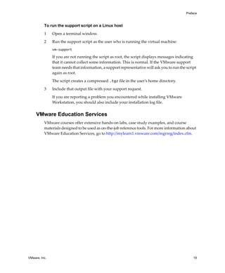 Preface



          To run the support script on a Linux host

          1    Open a terminal window.

          2    Run the support script as the user who is running the virtual machine:
               vm-support

               If you are not running the script as root, the script displays messages indicating 
               that it cannot collect some information. This is normal. If the VMware support 
               team needs that information, a support representative will ask you to run the script 
               again as root.

               The script creates a compressed .tgz file in the user’s home directory. 

          3    Include that output file with your support request.

               If you are reporting a problem you encountered while installing VMware 
               Workstation, you should also include your installation log file. 


     VMware Education Services
          VMware courses offer extensive hands‐on labs, case study examples, and course 
          materials designed to be used as on‐the‐job reference tools. For more information about 
          VMware Education Services, go to http://mylearn1.vmware.com/mgrreg/index.cfm.




VMware, Inc.                                                                                     19
 