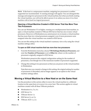 Chapter 8 Moving and Sharing Virtual Machines



          NOTE   If the host is a uniprocessor machine, assigning two processors is neither 
          supported nor recommended. A warning message will appear. You can disregard this 
          message and assign two processors to the virtual machine, but when you finish creating 
          the virtual machine, you will not be able to power it on unless you move it to a host 
          machine with at least two logical processors. 

          Opening a Virtual Machine Created in ESX Server That Has More Than
          Two Processors
          You can use Workstation 5.5 or higher, running on a multiprocessor host machine, to 
          open a virtual machine created in VMware ESX Server that has one or more virtual 
          processors. However, in Workstation you cannot power on or resume a virtual machine 
          that has more than two virtual processors assigned, even if more processors were 
          assigned when the virtual machine was created in ESX Server. 

          You can see this setting in the virtual machine’s summary view or by using the virtual 
          machine settings editor.

          To open an ESX virtual machine that has more than two processors

          1    From the Workstation menu bar, choose VM>Settings>Hardware>Processors, and 
               note that Number of Processors is set to Other (x), where x is the number of 
               processors originally assigned in ESX Server. 

               Workstation preserves this original configuration setting for the number of 
               processors, even though two is the maximum number of processors supported. 

          2    Change this setting to two processors so that you can power on the virtual machine 
               in Workstation. 

               Note that once you commit a change to this setting, the original setting for number 
               of processors is discarded, and no longer appears as an option in the virtual 
               machine settings editor.


     Moving a Virtual Machine to a New Host or on the Same Host
          Use the procedure in this section either to move the virtual machine to a different 
          location on the same host or to move it to a new host. This section applies to virtual 
          machines created with all these VMware products:

               Workstation 4.x, 5.x, 6.x
               GSX Server 3.x
               VMware Server 1.x
               ESX Server 2.x or 3.x
               VMware ACE 1.x, 2.x


VMware, Inc.                                                                                         191
 