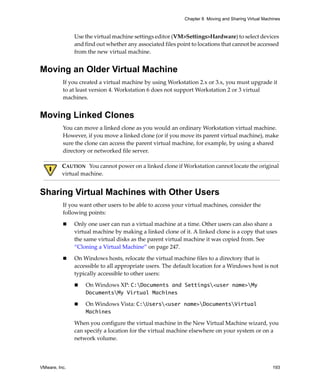 Chapter 8 Moving and Sharing Virtual Machines



               Use the virtual machine settings editor (VM>Settings>Hardware) to select devices 
               and find out whether any associated files point to locations that cannot be accessed 
               from the new virtual machine.


Moving an Older Virtual Machine
          If you created a virtual machine by using Workstation 2.x or 3.x, you must upgrade it 
          to at least version 4. Workstation 6 does not support Workstation 2 or 3 virtual 
          machines. 


Moving Linked Clones
          You can move a linked clone as you would an ordinary Workstation virtual machine. 
          However, if you move a linked clone (or if you move its parent virtual machine), make 
          sure the clone can access the parent virtual machine, for example, by using a shared 
          directory or networked file server.

          CAUTION   You cannot power on a linked clone if Workstation cannot locate the original 
          virtual machine.


Sharing Virtual Machines with Other Users
          If you want other users to be able to access your virtual machines, consider the 
          following points:

               Only one user can run a virtual machine at a time. Other users can also share a 
               virtual machine by making a linked clone of it. A linked clone is a copy that uses 
               the same virtual disks as the parent virtual machine it was copied from. See 
               “Cloning a Virtual Machine” on page 247.

               On Windows hosts, relocate the virtual machine files to a directory that is 
               accessible to all appropriate users. The default location for a Windows host is not 
               typically accessible to other users:

                   On Windows XP: C:Documents and Settings<user name>My
                   DocumentsMy Virtual Machines

                   On Windows Vista: C:Users<user name>DocumentsVirtual
                   Machines

               When you configure the virtual machine in the New Virtual Machine wizard, you 
               can specify a location for the virtual machine elsewhere on your system or on a 
               network volume.




VMware, Inc.                                                                                         193
 