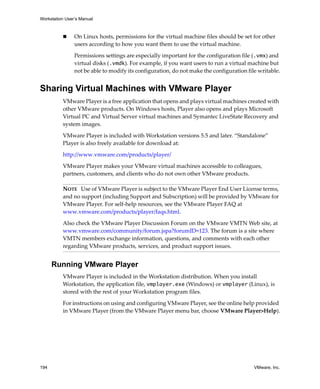 Workstation User’s Manual



                On Linux hosts, permissions for the virtual machine files should be set for other 
                users according to how you want them to use the virtual machine.

                Permissions settings are especially important for the configuration file (.vmx) and 
                virtual disks (.vmdk). For example, if you want users to run a virtual machine but 
                not be able to modify its configuration, do not make the configuration file writable.


Sharing Virtual Machines with VMware Player
          VMware Player is a free application that opens and plays virtual machines created with 
          other VMware products. On Windows hosts, Player also opens and plays Microsoft 
          Virtual PC and Virtual Server virtual machines and Symantec LiveState Recovery and 
          system images. 

          VMware Player is included with Workstation versions 5.5 and later. “Standalone” 
          Player is also freely available for download at:

          http://www.vmware.com/products/player/

          VMware Player makes your VMware virtual machines accessible to colleagues, 
          partners, customers, and clients who do not own other VMware products. 

          NOTE   Use of VMware Player is subject to the VMware Player End User License terms, 
          and no support (including Support and Subscription) will be provided by VMware for 
          VMware Player. For self‐help resources, see the VMware Player FAQ at 
          www.vmware.com/products/player/faqs.html. 

          Also check the VMware Player Discussion Forum on the VMware VMTN Web site, at 
          www.vmware.com/community/forum.jspa?forumID=123. The forum is a site where 
          VMTN members exchange information, questions, and comments with each other 
          regarding VMware products, services, and product support issues. 


      Running VMware Player
          VMware Player is included in the Workstation distribution. When you install 
          Workstation, the application file, vmplayer.exe (Windows) or vmplayer (Linux), is 
          stored with the rest of your Workstation program files. 

          For instructions on using and configuring VMware Player, see the online help provided 
          in VMware Player (from the VMware Player menu bar, choose VMware Player>Help).




194                                                                                       VMware, Inc.
 