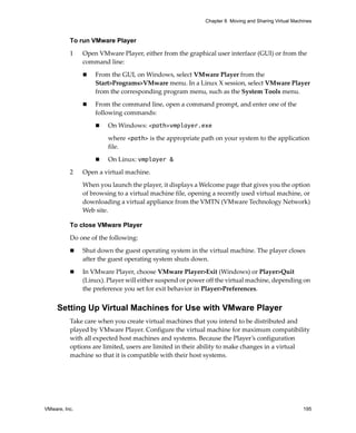 Chapter 8 Moving and Sharing Virtual Machines



          To run VMware Player

          1    Open VMware Player, either from the graphical user interface (GUI) or from the 
               command line:

                   From the GUI, on Windows, select VMware Player from the 
                   Start>Programs>VMware menu. In a Linux X session, select VMware Player 
                   from the corresponding program menu, such as the System Tools menu.

                   From the command line, open a command prompt, and enter one of the 
                   following commands: 

                        On Windows: <path>vmplayer.exe

                        where <path> is the appropriate path on your system to the application 
                        file.

                        On Linux: vmplayer &

          2    Open a virtual machine. 

               When you launch the player, it displays a Welcome page that gives you the option 
               of browsing to a virtual machine file, opening a recently used virtual machine, or 
               downloading a virtual appliance from the VMTN (VMware Technology Network) 
               Web site. 

          To close VMware Player

          Do one of the following:

               Shut down the guest operating system in the virtual machine. The player closes 
               after the guest operating system shuts down.

               In VMware Player, choose VMware Player>Exit (Windows) or Player>Quit 
               (Linux). Player will either suspend or power off the virtual machine, depending on 
               the preference you set for exit behavior in Player>Preferences.


     Setting Up Virtual Machines for Use with VMware Player
          Take care when you create virtual machines that you intend to be distributed and 
          played by VMware Player. Configure the virtual machine for maximum compatibility 
          with all expected host machines and systems. Because the Player’s configuration 
          options are limited, users are limited in their ability to make changes in a virtual 
          machine so that it is compatible with their host systems.




VMware, Inc.                                                                                        195
 