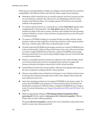 Workstation User’s Manual



          Following are recommendations to help you configure virtual machines for maximum 
          compatibility with VMware Player and with the widest range of host machines:

                Determine which virtual devices are actually required, and don’t include any that 
                are not needed or useful for the software you are distributing with the virtual 
                machine and VMware Player. For example, generic SCSI devices are extremely 
                unlikely to be appropriate.

                To connect a physical device to a virtual device, use the Auto detect options when 
                configuring the virtual machine. The Auto detect options allow the virtual 
                machine to adapt to the user’s system, and they work whether the host operating 
                system is Windows or Linux. Users who have no physical device at all will receive 
                a warning message.

                To connect a CD‐ROM or floppy to an image file that you ship with the virtual 
                machine, make sure the image file is in the same directory as the virtual machine. 
                This way, a relative path, rather than an absolute path, is used.

                For both a physical CD‐ROM and an image, provide two virtual CD‐ROM devices 
                in the virtual machine. VMware Player does not provide a way in the user interface 
                to switch a single CD‐ROM device between a physical CD‐ROM and an image. 
                This also means that if you want to ship multiple images, the user will not be able 
                to switch between them. 

                Choose a reasonable amount of memory to allocate to the virtual machine. If the 
                user’s host machine does not have enough physical memory to support the 
                memory allocation, the player cannot power on the virtual machine.

                Install VMware Tools in the virtual machine. VMware Tools significantly improves 
                the user’s experience working with the virtual machine.

                Choose a reasonable screen resolution for the guest. A user is likely to find it easier 
                to increase the resolution manually than to deal with a display that exceeds the 
                user’s physical screen size.

                Some host operating systems do not support CD‐ROMs in non‐legacy mode. To 
                ensure that CD‐ROMs work properly in virtual machines that you intend to be 
                distributed and played on VMware Player, configure CD‐ROM devices in legacy 
                mode. For more information, see “Legacy Emulation for DVD and CD Drives” on 
                page 214.

                Make an appropriate setting in VM>Settings>Options>Snapshots>When 
                powering off. Set this option to Just power off or Revert to snapshot. VMware 
                Player does not allow taking snapshots. 

                The option Revert to snapshot is useful if you want to distribute a demo that resets 
                itself to a clean state when powered off.


196                                                                                         VMware, Inc.
 