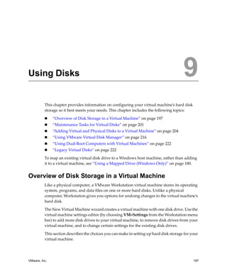 9




Using Disks                                                                               9
          This chapter provides information on configuring your virtual machine’s hard disk 
          storage so it best meets your needs. This chapter includes the following topics:

               “Overview of Disk Storage in a Virtual Machine” on page 197
               “Maintenance Tasks for Virtual Disks” on page 201
               “Adding Virtual and Physical Disks to a Virtual Machine” on page 204
               “Using VMware Virtual Disk Manager” on page 216
               “Using Dual‐Boot Computers with Virtual Machines” on page 222
               “Legacy Virtual Disks” on page 222

          To map an existing virtual disk drive to a Windows host machine, rather than adding 
          it to a virtual machine, see “Using a Mapped Drive (Windows Only)” on page 180.


Overview of Disk Storage in a Virtual Machine
          Like a physical computer, a VMware Workstation virtual machine stores its operating 
          system, programs, and data files on one or more hard disks. Unlike a physical 
          computer, Workstation gives you options for undoing changes to the virtual machine’s 
          hard disk.

          The New Virtual Machine wizard creates a virtual machine with one disk drive. Use the 
          virtual machine settings editor (by choosing VM>Settings from the Workstation menu 
          bar) to add more disk drives to your virtual machine, to remove disk drives from your 
          virtual machine, and to change certain settings for the existing disk drives.

          This section describes the choices you can make in setting up hard disk storage for your 
          virtual machine. 




VMware, Inc.                                                                                   197
 