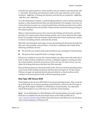 Chapter 9 Using Disks



          Lock files are used to protect a virtual machine and are created in sub‐directories with 
          a .lck suffix. The locking sub‐directories reside in the same directory as the virtual 
          machine’s .vmdk files. A locking sub‐directory and lock file are created for .vmdk files, 
          .vmx files, and .vmem files.

          As of the Workstation 6 release, a unified locking method is used on all host operating 
          systems, so files shared between them are fully protected. For example, if one user on 
          a Linux host tries to power on a virtual machine that is already powered on by another 
          user with a Windows host, the lock files will prevent the second user from powering on 
          the virtual machine.

          When a virtual machine powers off, it removes the locking sub‐directories and their 
          lock files. If it cannot remove these locking controls, one or more stale lock files might 
          be left. For example, if the host machine crashes before the virtual machine has a chance 
          to remove its locking controls, stale lock files remain.

          When the virtual machine starts again, it scans any locking sub‐directories for stale lock 
          files and, when possible, removes them. A lock file is considered stale if both of the 
          following conditions are true:

               The lock file was created on the same host that is now running the virtual machine.

               The process that created the lock is no longer running.

          If those two conditions are true, the virtual machine can safely remove the stale lock or 
          locks. If either of those conditions is not true, a dialog box appears, warning you that 
          the virtual machine cannot be powered on. If you are sure it is safe to do so, you can 
          delete the locking directories and their lock files manually. 
          Physical disk partitions are also protected by locks. However, the host operating system 
          is not aware of this locking convention and thus does not respect it. For this reason, 
          VMware strongly recommends that the physical disk for a virtual machine not be 
          installed on the same physical disk as the host operating system.

          Disk Type: IDE Versus SCSI
          Virtual disks can be set up as IDE disks for any guest operating system. They can be set 
          up as SCSI disks for any guest operating system that has a driver for the LSI Logic or 
          BusLogic SCSI adapter available in a Workstation virtual machine. You determine 
          which SCSI adapter to use at the time you create the virtual machine.

          NOTE   To use SCSI disks in a 32‐bit Windows XP virtual machine, you need a special 
          SCSI driver available from the download section of the VMware Web site at 
          www.vmware.com/download. Follow the instructions on the Web site to use the driver 
          with a fresh installation of Windows XP. 



VMware, Inc.                                                                                      199
 