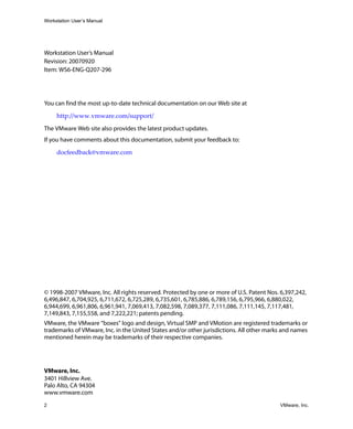 Workstation User’s Manual




Workstation User’s Manual
Revision: 20070920
Item: WS6-ENG-Q207-296




You can find the most up-to-date technical documentation on our Web site at

     http://www.vmware.com/support/

The VMware Web site also provides the latest product updates.
If you have comments about this documentation, submit your feedback to:

     docfeedback@vmware.com 




© 1998-2007 VMware, Inc. All rights reserved. Protected by one or more of U.S. Patent Nos. 6,397,242,
6,496,847, 6,704,925, 6,711,672, 6,725,289, 6,735,601, 6,785,886, 6,789,156, 6,795,966, 6,880,022,
6,944,699, 6,961,806, 6,961,941, 7,069,413, 7,082,598, 7,089,377, 7,111,086, 7,111,145, 7,117,481,
7,149,843, 7,155,558, and 7,222,221; patents pending.
VMware, the VMware “boxes” logo and design, Virtual SMP and VMotion are registered trademarks or
trademarks of VMware, Inc. in the United States and/or other jurisdictions. All other marks and names
mentioned herein may be trademarks of their respective companies.




VMware, Inc.
3401 Hillview Ave.
Palo Alto, CA 94304
www.vmware.com
2                                                                                         VMware, Inc.
 