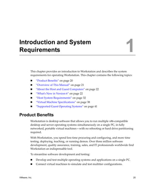 1




Introduction and System
Requirements                                                                             1
          This chapter provides an introduction to Workstation and describes the system 
          requirements for operating Workstation. This chapter contains the following topics:

               “Product Benefits” on page 20
               “Overview of This Manual” on page 21
               “About the Host and Guest Computers” on page 22
               “What’s New in Version 6” on page 22
               “Host System Requirements” on page 32
               “Virtual Machine Specifications” on page 38
               “Supported Guest Operating Systems” on page 41


Product Benefits
          Workstation is desktop software that allows you to run multiple x86‐compatible 
          desktop and server operating systems simultaneously on a single PC, in fully 
          networked, portable virtual machines—with no rebooting or hard drive partitioning 
          required. 

          With Workstation, you spend less time procuring and configuring, and more time 
          testing, deploying, teaching, or running demos. Over three million software 
          development, quality assurance, training, sales, and IT professionals worldwide find 
          Workstation an indispensable tool.

          To streamline software development and testing:

               Develop and test multiple operating systems and applications on a single PC.
               Connect virtual machines to simulate and test multitier configurations.



VMware, Inc.                                                                                    20
 