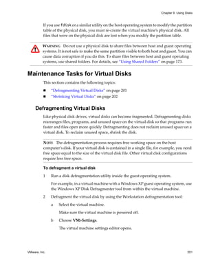Chapter 9 Using Disks



          If you use fdisk or a similar utility on the host operating system to modify the partition 
          table of the physical disk, you must re‐create the virtual machine’s physical disk. All 
          files that were on the physical disk are lost when you modify the partition table.

          WARNING   Do not use a physical disk to share files between host and guest operating 
          systems. It is not safe to make the same partition visible to both host and guest. You can 
          cause data corruption if you do this. To share files between host and guest operating 
          systems, use shared folders. For details, see “Using Shared Folders” on page 173.


Maintenance Tasks for Virtual Disks
          This section contains the following topics:

               “Defragmenting Virtual Disks” on page 201
               “Shrinking Virtual Disks” on page 202


     Defragmenting Virtual Disks
          Like physical disk drives, virtual disks can become fragmented. Defragmenting disks 
          rearranges files, programs, and unused space on the virtual disk so that programs run 
          faster and files open more quickly. Defragmenting does not reclaim unused space on a 
          virtual disk. To reclaim unused space, shrink the disk. 

          NOTE   The defragmentation process requires free working space on the host 
          computer’s disk. If your virtual disk is contained in a single file, for example, you need 
          free space equal to the size of the virtual disk file. Other virtual disk configurations 
          require less free space.

          To defragment a virtual disk

          1    Run a disk defragmentation utility inside the guest operating system.

               For example, in a virtual machine with a Windows XP guest operating system, use 
               the Windows XP Disk Defragmenter tool from within the virtual machine.

          2    Defragment the virtual disk by using the Workstation defragmentation tool:

               a   Select the virtual machine. 

                   Make sure the virtual machine is powered off.

               b   Choose VM>Settings. 

                   The virtual machine settings editor opens. 




VMware, Inc.                                                                                      201
 
