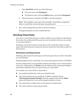 Workstation User’s Manual



                c    Select Hard Disk, and do one of the following:

                            On Linux hosts, click Defragment.

                            On Windows hosts, click the Utilities button, and choose Defragment.

                d    When the process is finished, click OK to close the dialog box.

                NOTE   This capability works only with “growable” virtual disks, not physical 
                disks or virtual disks whose disk space was preallocated. 

          3     Run a disk defragmentation utility on the host computer.

                Defragmenting disks can take considerable time.


      Shrinking Virtual Disks
          If you have a virtual disk that grows as data is added, you can shrink it as described in 
          this section. If you allocated all the space for your virtual disk at the time you created 
          it, you cannot shrink it.

          Shrinking a virtual disk reclaims unused space in the virtual disk. If there is empty 
          space in the disk, this process reduces the amount of space the virtual disk occupies on 
          the host drive. 

          Restrictions and Requirements
          Shrinking a disk requires free disk space on the host equal to the size of the virtual disk 
          you are shrinking. 
          Shrinking applies only to virtual disks. You cannot shrink physical disks or CD‐ROMs.

          In some configurations, it is not possible to shrink virtual disks. If your virtual machine 
          uses such a configuration, the Shrink tab in the VMware Tools control panel displays 
          information explaining why you cannot shrink your virtual disks. 

          For example, you cannot shrink a virtual disk if:

                You preallocated disk space when you created the disk. 

                The virtual machine has any snapshots. To delete a snapshot, choose 
                VM>Snapshot>Snapshot Manager. Select the snapshot and click the Delete 
                button (on Windows) or icon (on the snapshot toolbar on Linux).

                The virtual disk is a linked clone or is the parent of a linked clone. 

                The virtual machine contains physical disks. 




202                                                                                       VMware, Inc.
 