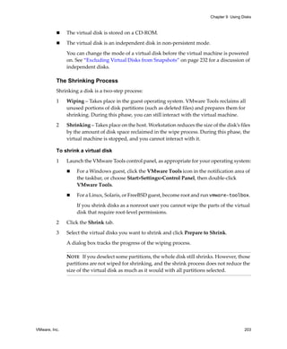 Chapter 9 Using Disks



               The virtual disk is stored on a CD‐ROM. 

               The virtual disk is an independent disk in non‐persistent mode. 

               You can change the mode of a virtual disk before the virtual machine is powered 
               on. See “Excluding Virtual Disks from Snapshots” on page 232 for a discussion of 
               independent disks.

          The Shrinking Process
          Shrinking a disk is a two‐step process:

          1    Wiping – Takes place in the guest operating system. VMware Tools reclaims all 
               unused portions of disk partitions (such as deleted files) and prepares them for 
               shrinking. During this phase, you can still interact with the virtual machine.

          2    Shrinking – Takes place on the host. Workstation reduces the size of the disk’s files 
               by the amount of disk space reclaimed in the wipe process. During this phase, the 
               virtual machine is stopped, and you cannot interact with it.

          To shrink a virtual disk

          1    Launch the VMware Tools control panel, as appropriate for your operating system:

                   For a Windows guest, click the VMware Tools icon in the notification area of 
                   the taskbar, or choose Start>Settings>Control Panel, then double‐click 
                   VMware Tools. 

                   For a Linux, Solaris, or FreeBSD guest, become root and run vmware-toolbox. 

                   If you shrink disks as a nonroot user you cannot wipe the parts of the virtual 
                   disk that require root‐level permissions. 

          2    Click the Shrink tab.

          3    Select the virtual disks you want to shrink and click Prepare to Shrink. 

               A dialog box tracks the progress of the wiping process. 

               NOTE   If you deselect some partitions, the whole disk still shrinks. However, those 
               partitions are not wiped for shrinking, and the shrink process does not reduce the 
               size of the virtual disk as much as it would with all partitions selected. 




VMware, Inc.                                                                                      203
 
