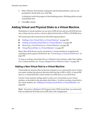 Workstation User’s Manual



          4     When VMware Tools finishes wiping the selected disk partitions, and you are 
                prompted to shrink disks now, click Yes. 

                A dialog box tracks the progress of the shrinking process. Shrinking disks can take 
                considerable time. 

          5     Click OK to finish.


Adding Virtual and Physical Disks to a Virtual Machine
          Workstation 6 virtual machines can use up to 4 IDE devices and up to 60 SCSI devices. 
          Any of these devices can be a virtual or physical hard disk or DVD or CD‐ROM drive. 

          This section provides instructions for the following procedures:

                “Adding a New Virtual Disk to a Virtual Machine” on page 204
                “Adding an Existing Virtual Disk to a Virtual Machine” on page 206
                “Removing a Virtual Disk from a Virtual Machine” on page 206
                “Using Physical Disks in a Virtual Machine” on page 207

          Many other SCSI devices can be connected to a virtual machine by using the host 
          operating system’s generic SCSI driver. See “Connecting to a Generic SCSI Device” on 
          page 359.

          To map an existing virtual disk drive to a Windows host machine, rather than adding 
          it to a virtual machine, see “Using a Mapped Drive (Windows Only)” on page 180.


      Adding a New Virtual Disk to a Virtual Machine
          Virtual disks are stored as files on the host computer or on a network file server. It does 
          not matter whether the physical disk that holds the files is IDE or SCSI. A virtual IDE 
          drive or a virtual SCSI drive can be stored on an IDE drive or on a SCSI drive.

          Use the virtual machine settings editor to add a new virtual disk to your virtual 
          machine, as described in the procedure that follows. To add an existing virtual disk to 
          the virtual machine, see “Adding an Existing Virtual Disk to a Virtual Machine” on 
          page 206. 

          NOTE   If you have a Windows NT 4.0 guest with a SCSI virtual disk, you cannot add 
          both an additional SCSI disk and an IDE disk to the configuration.




204                                                                                       VMware, Inc.
 