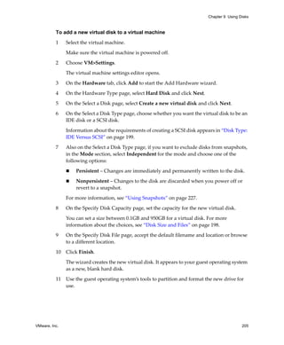 Chapter 9 Using Disks



          To add a new virtual disk to a virtual machine

          1    Select the virtual machine. 

               Make sure the virtual machine is powered off.

          2    Choose VM>Settings. 

               The virtual machine settings editor opens. 

          3    On the Hardware tab, click Add to start the Add Hardware wizard.

          4    On the Hardware Type page, select Hard Disk and click Next.

          5    On the Select a Disk page, select Create a new virtual disk and click Next.

          6    On the Select a Disk Type page, choose whether you want the virtual disk to be an 
               IDE disk or a SCSI disk.

               Information about the requirements of creating a SCSI disk appears in “Disk Type: 
               IDE Versus SCSI” on page 199.

          7    Also on the Select a Disk Type page, if you want to exclude disks from snapshots, 
               in the Mode section, select Independent for the mode and choose one of the 
               following options:

                   Persistent – Changes are immediately and permanently written to the disk.

                   Nonpersistent – Changes to the disk are discarded when you power off or 
                   revert to a snapshot.

               For more information, see “Using Snapshots” on page 227.
          8    On the Specify Disk Capacity page, set the capacity for the new virtual disk. 

               You can set a size between 0.1GB and 950GB for a virtual disk. For more 
               information about the choices, see “Disk Size and Files” on page 198.

          9    On the Specify Disk File page, accept the default filename and location or browse 
               to a different location. 

          10   Click Finish.

               The wizard creates the new virtual disk. It appears to your guest operating system 
               as a new, blank hard disk. 

          11   Use the guest operating system’s tools to partition and format the new drive for 
               use.




VMware, Inc.                                                                                    205
 