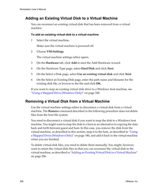 Workstation User’s Manual



      Adding an Existing Virtual Disk to a Virtual Machine
          You can reconnect an existing virtual disk that has been removed from a virtual 
          machine. 

          To add an existing virtual disk to a virtual machine

          1     Select the virtual machine. 

                Make sure the virtual machine is powered off.

          2     Choose VM>Settings. 

                The virtual machine settings editor opens. 

          3     On the Hardware tab, click Add to start the Add Hardware wizard.

          4     On the Hardware Type page, select Hard Disk and click Next.

          5     On the Select a Disk page, select Use an existing virtual disk and click Next.

          6     On the Select an Existing Disk page, enter the path name and filename for the 
                existing disk file, or browse to the file and click OK.

          If you want to map an existing virtual disk drive to a Windows host machine, see 
          “Using a Mapped Drive (Windows Only)” on page 180.


      Removing a Virtual Disk from a Virtual Machine
          Use the virtual machine settings editor to disconnect a virtual disk from a virtual 
          machine. The Remove command described in the following procedure does not delete 
          files from the host file system. 

          You need to disconnect a virtual disk if you want to map the disk to a Windows host 
          machine. You might want to map the disk to a host as an alternative to copying the data 
          back and forth between guest and host. In this case, you remove the disk from the 
          virtual machine, as described in this section, map it to the host, as described in “Using 
          a Mapped Drive (Windows Only)” on page 180, and add it back to the virtual machine 
          when you are finished.

          To delete virtual disk files, you need to delete them manually. You might, however, 
          want to retain the virtual disk files so that you can reconnect the virtual disk to the 
          virtual machine, as described in “Adding an Existing Virtual Disk to a Virtual Machine” 
          on page 206.




206                                                                                      VMware, Inc.
 