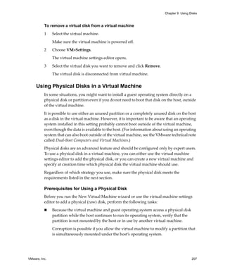 Chapter 9 Using Disks



          To remove a virtual disk from a virtual machine

          1    Select the virtual machine. 

               Make sure the virtual machine is powered off.

          2    Choose VM>Settings. 

               The virtual machine settings editor opens. 

          3    Select the virtual disk you want to remove and click Remove. 

               The virtual disk is disconnected from virtual machine.


     Using Physical Disks in a Virtual Machine
          In some situations, you might want to install a guest operating system directly on a 
          physical disk or partition even if you do not need to boot that disk on the host, outside 
          of the virtual machine. 

          It is possible to use either an unused partition or a completely unused disk on the host 
          as a disk in the virtual machine. However, it is important to be aware that an operating 
          system installed in this setting probably cannot boot outside of the virtual machine, 
          even though the data is available to the host. (For information about using an operating 
          system that can also boot outside of the virtual machine, see the VMware technical note 
          called Dual‐Boot Computers and Virtual Machines.)

          Physical disks are an advanced feature and should be configured only by expert users. 
          To use a physical disk in a virtual machine, you can either use the virtual machine 
          settings editor to add the physical disk, or you can create a new virtual machine and 
          specify at creation time which physical disk the virtual machine should use. 

          Regardless of which strategy you use, make sure the physical disk meets the 
          requirements listed in the next section.

          Prerequisites for Using a Physical Disk
          Before you run the New Virtual Machine wizard or use the virtual machine settings 
          editor to add a physical (raw) disk, perform the following tasks:

               Because the virtual machine and guest operating system access a physical disk 
               partition while the host continues to run its operating system, verify that the 
               partition is not mounted by the host or in use by another virtual machine.

               Corruption is possible if you allow the virtual machine to modify a partition that 
               is simultaneously mounted under the host’s operating system.




VMware, Inc.                                                                                      207
 