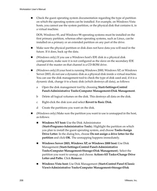Workstation User’s Manual



                Check the guest operating system documentation regarding the type of partition 
                on which the operating system can be installed. For example, on Windows Vista 
                hosts, you cannot use the system partition, or the physical disk that contains it, in 
                a virtual machine. 

                DOS, Windows 95, and Windows 98 operating systems must be installed on the 
                first primary partition, whereas other operating systems, such as Linux, can be 
                installed on a primary or an extended partition on any part of the drive. 

                Make sure the physical partition or disk does not have data you will need in the 
                future. If it does, back up the data. 

                (Windows only) If you use a Windows host’s IDE disk in a physical disk 
                configuration, make sure it is not configured as the slave on the secondary IDE 
                channel if the master on that channel is a CD‐ROM drive.

                (Windows only) If your host is running Windows 2000, Windows XP, or Windows 
                Server 2003, do not use a dynamic disk as a physical disk inside a virtual machine. 
                You can use the disk management tool to check the type of disk used and, if it is a 
                dynamic disk, change it to a basic disk (which destroys all data), as follows:

                a    Open the disk management tool by choosing Start>Settings>Control 
                     Panel>Administrative Tools>Computer Management>Disk Management.

                b    Delete all logical volumes on the disk. This destroys all data on the disk. 

                c    Right‐click the disk icon and select Revert to Basic Disk. 

                d    Create the partitions you want on the disk. 

                (Windows only) Make sure the partition you want to use is unmapped in the host, 
                as follows:

                     Windows NT host: Use the Disk Administrator 
                     (Start>Programs>Administrative Tools). Highlight the partition on which 
                     you plan to install the guest operating system, and choose Tools>Assign 
                     Drive Letter. In the dialog box, choose Do not assign a drive letter for the 
                     partition and click OK. The unmapping happens immediately. 

                     Windows Server 2003, Windows XP, or Windows 2000 host: Use Disk 
                     Management (Start>Settings>Control Panel>Administrative 
                     Tools>Computer Management>Storage>Disk Management). Select the 
                     partition you want to unmap, and choose Action>All Tasks>Change Drive 
                     Letter and Paths. Click Remove. 

                     Windows Vista host: Use Disk Management (Start>Control Panel (Classic 
                     View)>Administrative Tools>Computer Management>Storage>Disk 



208                                                                                        VMware, Inc.
 