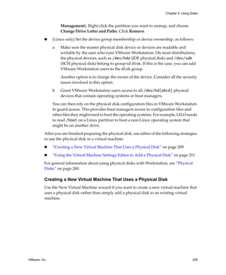 Chapter 9 Using Disks



                   Management). Right‐click the partition you want to unmap, and choose 
                   Change Drive Letter and Paths. Click Remove. 

               (Linux only) Set the device group membership or device ownership, as follows:

               a   Make sure the master physical disk device or devices are readable and 
                   writable by the user who runs VMware Workstation. On most distributions, 
                   the physical devices, such as /dev/hda (IDE physical disk) and /dev/sdb 
                   (SCSI physical disk) belong to group‐id disk. If this is the case, you can add 
                   VMware Workstation users to the disk group. 

                   Another option is to change the owner of the device. Consider all the security 
                   issues involved in this option. 

               b   Grant VMware Workstation users access to all /dev/hd[abcd] physical 
                   devices that contain operating systems or boot managers. 

               You can then rely on the physical disk configuration files in VMware Workstation 
               to guard access. This provides boot managers access to configuration files and 
               other files they might need to boot the operating systems. For example, LILO needs 
               to read /boot on a Linux partition to boot a non‐Linux operating system that 
               might be on another drive. 

          After you are finished preparing the physical disk, use either of the following strategies 
          to use the physical disk in a virtual machine:

               “Creating a New Virtual Machine That Uses a Physical Disk” on page 209

               “Using the Virtual Machine Settings Editor to Add a Physical Disk” on page 211

          For general information about using physical disks with Workstation, see “Physical 
          Disks” on page 200. 

          Creating a New Virtual Machine That Uses a Physical Disk
          Use the New Virtual Machine wizard if you want to create a new virtual machine that 
          uses a physical disk rather than simply add a physical disk to an existing virtual 
          machine. 




VMware, Inc.                                                                                      209
 
