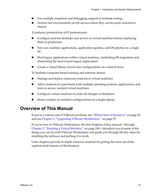 Chapter 1 Introduction and System Requirements



               Use multiple snapshots and debugging support to facilitate testing.
               Archive test environments on file servers where they can be easily restored or 
               shared.

          To enhance productivity of IT professionals:

               Configure and test desktops and servers as virtual machines before deploying 
               them to production.

               Test new multitier applications, application updates, and OS patches on a single 
               PC.

               Host legacy applications within virtual machines, facilitating OS migrations and 
               eliminating the need to port legacy applications.

               Create a virtual library of end‐user configurations on a shared drive.

          To facilitate computer‐based training and software demos:

               Package and deploy classroom material in virtual machines.

               Allow students to experiment with multiple operating systems, applications, and 
               tools in secure, isolated virtual machines.

               Configure virtual machines to undo all changes at shutdown.

               Demo complex or multitier configurations on a single laptop.


Overview of This Manual
          If you’re a veteran user of VMware products, see “What’s New in Version 6” on page 22 
          and see Chapter 3, “Upgrading VMware Workstation,” on page 57.

          If you’re new to VMware Workstation, the first chapters of this manual—through 
          Chapter 7, “Running a Virtual Machine,” on page 149—introduce you to some of the 
          things you can do with VMware Workstation and guide you through the key steps for 
          installing the software and putting it to work. 

          Later chapters provide in‐depth reference material for getting the most out of the 
          sophisticated features of Workstation.




VMware, Inc.                                                                                         21
 