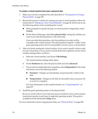 Workstation User’s Manual



          To create a virtual machine that uses a physical disk

          1     Make sure you have completed the tasks described in “Prerequisites for Using a 
                Physical Disk” on page 207.

          2     Because the process is similar for creating any type of virtual machine, follow the 
                instructions in “Setting Up a New Virtual Machine” on page 89, but be sure to use 
                the following options when completing the wizard:

                     When prompted to specify the type of virtual machine configuration, select 
                     Custom.

                     On the Select a Disk page, select Use a physical disk, and specify whether you 
                     want to use individual partitions or the entire disk.

                     If you use individual partitions, only the partitions you select will be 
                     accessible to the virtual machine. The other partitions might be “visible” to the 
                     guest operating system, but it is not possible to mount, access, or format them.

          3     After you finish creating the virtual machine, if you want to specify a device node 
                for your virtual disk, or if you want to exclude disks from snapshots, use the virtual 
                machine settings editor, as follows:

                a    Select the virtual machine, and choose VM>Settings. 

                     The virtual machine settings editor opens. 

                b    On the Hardware tab, select the physical disk and click Advanced.

                c    If you want to exclude disks from snapshots, select Independent for the mode 
                     and choose one of the following options:

                            Persistent – Changes are immediately and permanently written to the 
                            disk.

                            Nonpersistent – Changes to the disk are discarded when you power off 
                            or revert to a snapshot.

                     For more information on the snapshot feature, see “Using Snapshots” on 
                     page 227.

          4     Install the guest operating system on the physical disk. 
                Be sure to use the VMware Guest Operating System Installation Guide, which contains 
                instructions specific to each type of supported operating system. This guide is 
                available from the Workstation Help menu.
          For more information about using physical disks, see “Physical Disks” on page 200. 




210                                                                                        VMware, Inc.
 