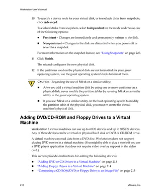 Workstation User’s Manual



          10    To specify a device node for your virtual disk, or to exclude disks from snapshots, 
                click Advanced.

                To exclude disks from snapshots, select Independent for the mode and choose one 
                of the following options:

                     Persistent – Changes are immediately and permanently written to the disk.

                     Nonpersistent – Changes to the disk are discarded when you power off or 
                     revert to a snapshot.

                For more information on the snapshot feature, see “Using Snapshots” on page 227.

          11    Click Finish.

                The wizard configures the new physical disk. 

          12    If the partitions used on the physical disk are not formatted for your guest 
                operating system, use the guest operating system’s tools to format them.

                CAUTION   Regarding the use of fdisk or a similar utility:

                     After you add a virtual machine disk by using one or more partitions on a 
                     physical disk, never modify the partition tables by running fdisk or a similar 
                     utility in the guest operating system.

                     If you use fdisk or a similar utility on the host operating system to modify 
                     the partition table of the physical disk, you must re‐create the virtual 
                     machine’s physical disk. 


Adding DVD/CD-ROM and Floppy Drives to a Virtual
Machine
          Workstation 6 virtual machines can use up to 4 IDE devices and up to 60 SCSI devices. 
          Any of these devices can be a virtual or physical hard disk or DVD or CD‐ROM drive. 

          A virtual machine can read data from a DVD disc. Workstation does not support 
          playing DVD movies in a virtual machine. (You might be able to play a movie if you use 
          a DVD player application that does not require video overlay support in the video 
          card.)
          This section provides instructions for adding the following devices:

                “Adding DVD or CD Drives to a Virtual Machine” on page 213
                “Adding Floppy Drives to a Virtual Machine” on page 214
                “Connecting a CD‐ROM/DVD or Floppy Drive to an Image File” on page 215



212                                                                                      VMware, Inc.
 