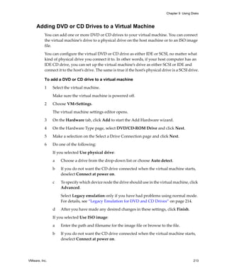 Chapter 9 Using Disks



     Adding DVD or CD Drives to a Virtual Machine
          You can add one or more DVD or CD drives to your virtual machine. You can connect 
          the virtual machine’s drive to a physical drive on the host machine or to an ISO image 
          file. 

          You can configure the virtual DVD or CD drive as either IDE or SCSI, no matter what 
          kind of physical drive you connect it to. In other words, if your host computer has an 
          IDE CD drive, you can set up the virtual machine’s drive as either SCSI or IDE and 
          connect it to the host’s drive. The same is true if the host’s physical drive is a SCSI drive.

          To add a DVD or CD drive to a virtual machine

          1    Select the virtual machine. 

               Make sure the virtual machine is powered off.

          2    Choose VM>Settings. 

               The virtual machine settings editor opens. 

          3    On the Hardware tab, click Add to start the Add Hardware wizard.

          4    On the Hardware Type page, select DVD/CD‐ROM Drive and click Next.

          5    Make a selection on the Select a Drive Connection page and click Next.

          6    Do one of the following:

               If you selected Use physical drive:

               a   Choose a drive from the drop‐down list or choose Auto detect.

               b   If you do not want the CD drive connected when the virtual machine starts, 
                   deselect Connect at power on. 

               c   To specify which device node the drive should use in the virtual machine, click 
                   Advanced.

                   Select Legacy emulation only if you have had problems using normal mode. 
                   For details, see “Legacy Emulation for DVD and CD Drives” on page 214.
               d   After you have made any desired changes in these settings, click Finish.

               If you selected Use ISO image:

               a   Enter the path and filename for the image file or browse to the file.

               b   If you do not want the CD drive connected when the virtual machine starts, 
                   deselect Connect at power on. 




VMware, Inc.                                                                                         213
 